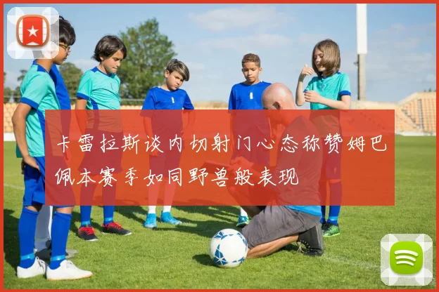 卡雷拉斯谈内切射门心态称赞姆巴佩本赛季如同野兽般表现
