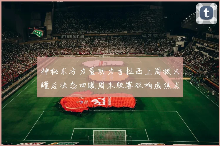 神秘东方力量助力吉拉西上周拔火罐后状态回暖周末联赛双响成焦点
