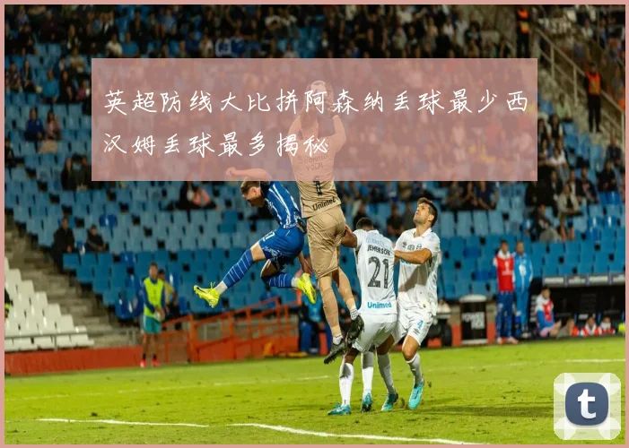 英超防线大比拼阿森纳丢球最少西汉姆丢球最多揭秘