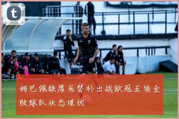 姆巴佩缺席或替补出战欧冠五场全败球队状态堪忧