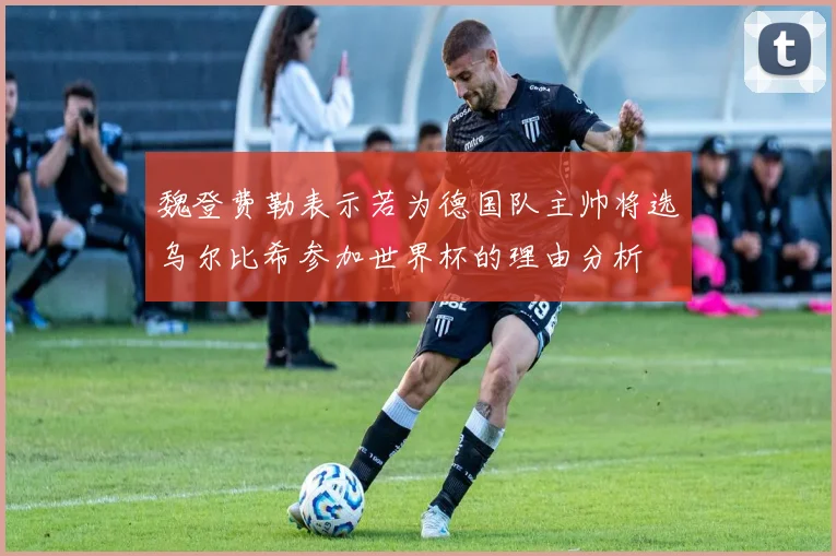 魏登费勒表示若为德国队主帅将选乌尔比希参加世界杯的理由分析