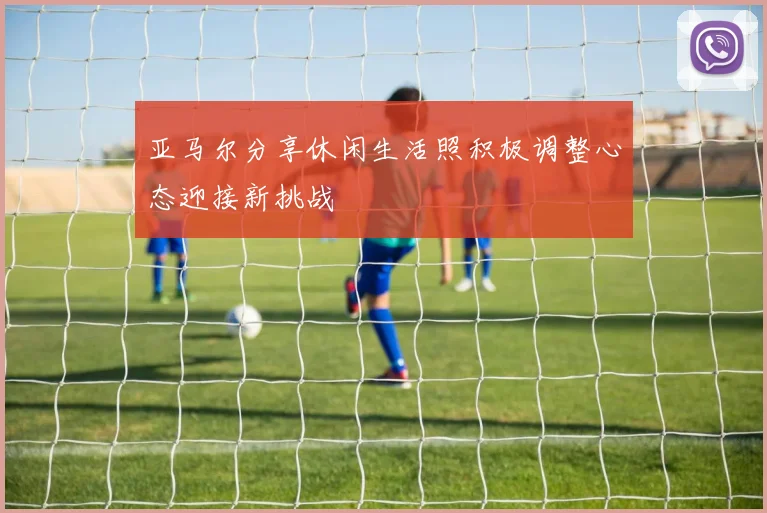 亚马尔分享休闲生活照积极调整心态迎接新挑战