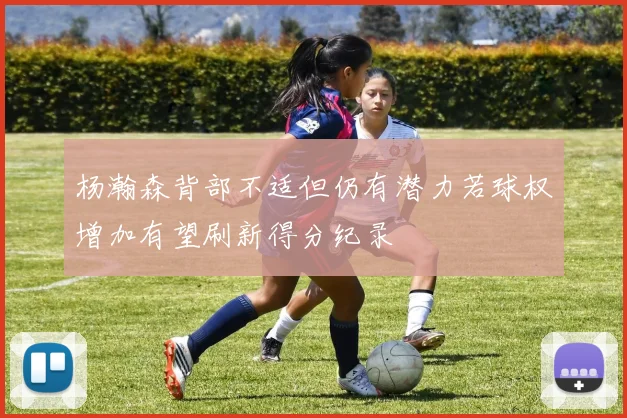 杨瀚森背部不适但仍有潜力若球权增加有望刷新得分纪录