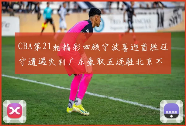 CBA第21轮精彩回顾宁波喜迎首胜辽宁遭遇失利广东豪取五连胜北京不敌天津江苏力克新疆