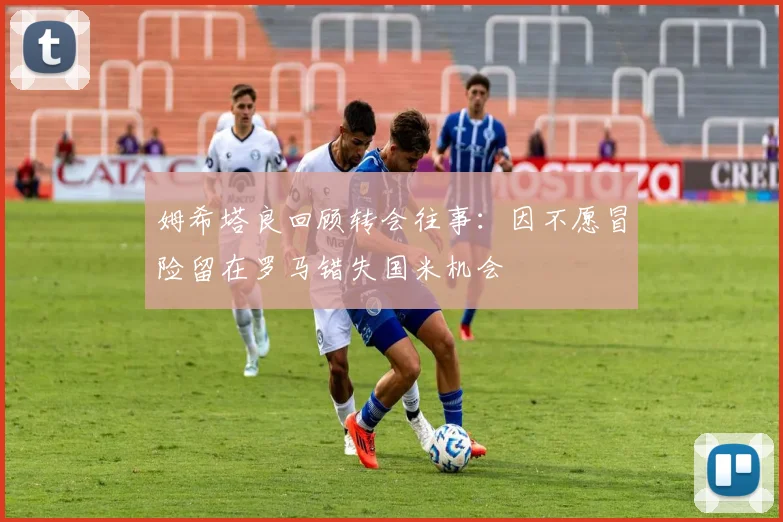 姆希塔良回顾转会往事：因不愿冒险留在罗马错失国米机会