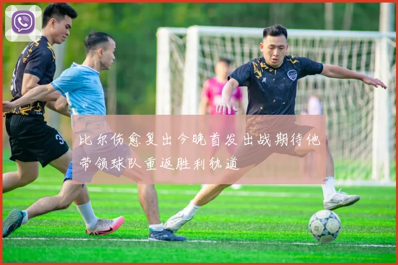 比尔伤愈复出今晚首发出战期待他带领球队重返胜利轨道