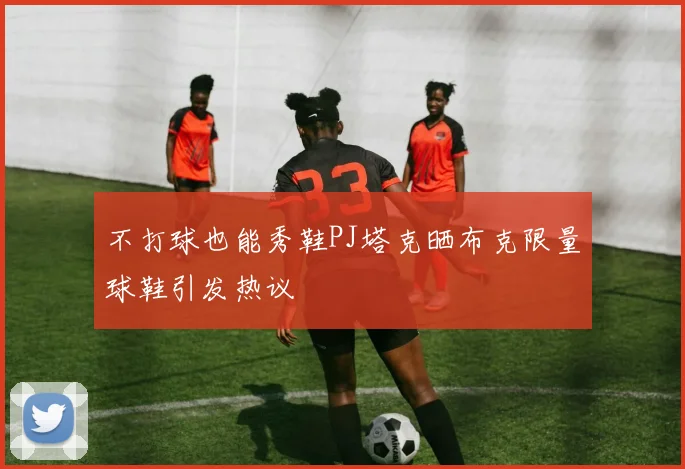 不打球也能秀鞋PJ塔克晒布克限量球鞋引发热议