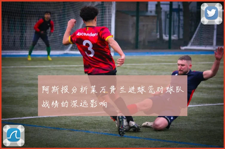 阿斯报分析莱万费兰进球荒对球队战绩的深远影响