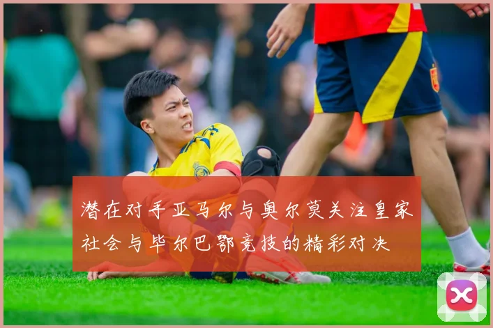 潜在对手亚马尔与奥尔莫关注皇家社会与毕尔巴鄂竞技的精彩对决