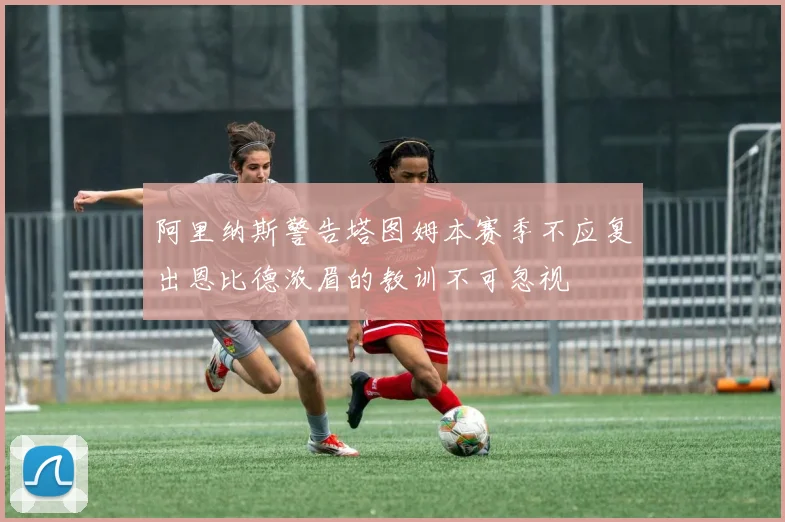 阿里纳斯警告塔图姆本赛季不应复出恩比德浓眉的教训不可忽视