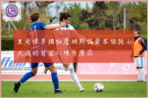 里奇保罗揭秘詹姆斯偏爱客场抢七大战的背后心理与原因