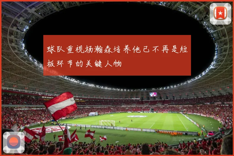 球队重视杨瀚森培养他已不再是短板环节的关键人物