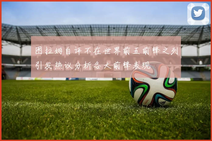 图拉姆自评不在世界前五前锋之列引发热议分析各大前锋表现