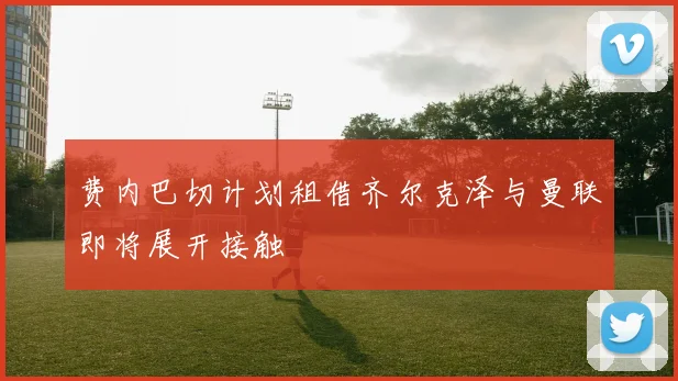 费内巴切计划租借齐尔克泽与曼联即将展开接触