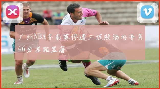 广州NBA季前赛惨遭三连败场均净负46分差距显著