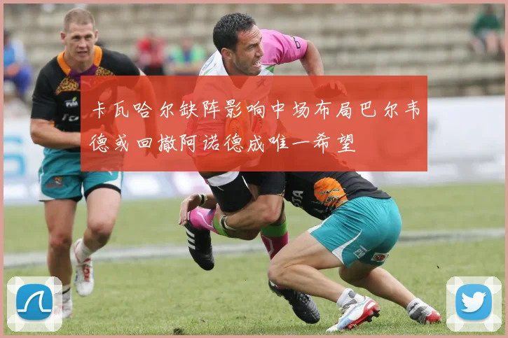 卡瓦哈尔缺阵影响中场布局巴尔韦德或回撤阿诺德成唯一希望