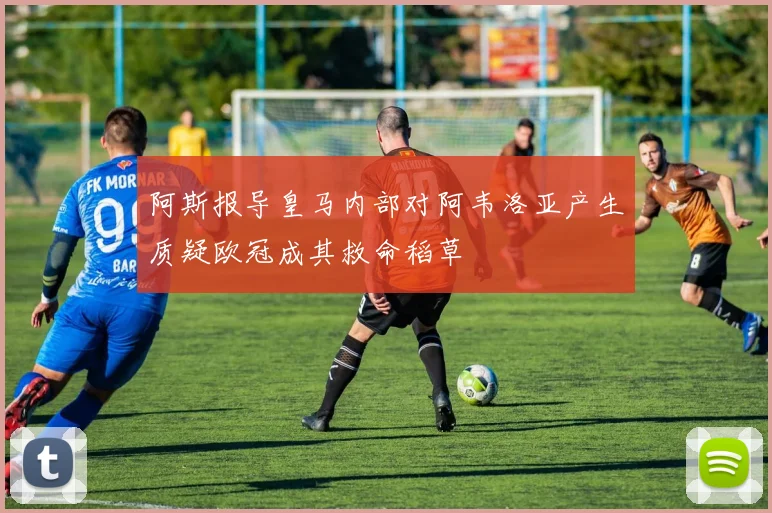 阿斯报导皇马内部对阿韦洛亚产生质疑欧冠成其救命稻草