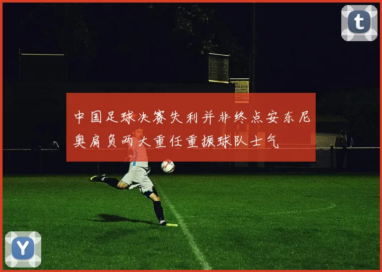 中国足球决赛失利并非终点安东尼奥肩负两大重任重振球队士气