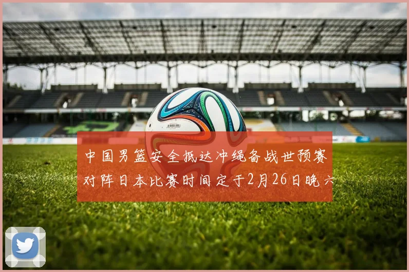 中国男篮安全抵达冲绳备战世预赛对阵日本比赛时间定于2月26日晚六点五分