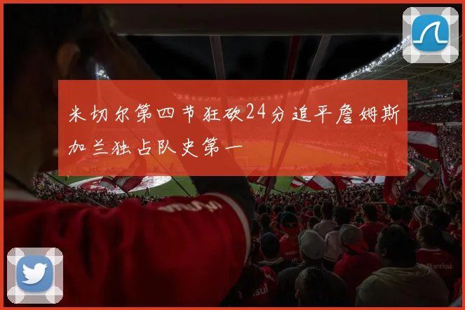 米切尔第四节狂砍24分追平詹姆斯加兰独占队史第一