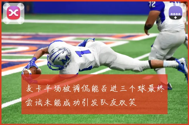 麦卡半场被调侃能否进三个球最终尝试未能成功引发队友欢笑