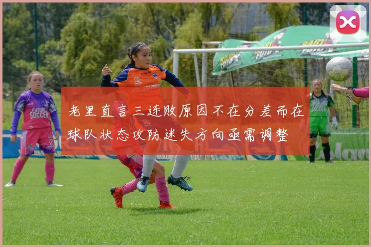 老里直言三连败原因不在分差而在球队状态攻防迷失方向亟需调整