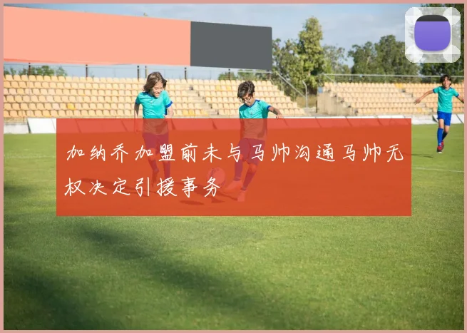 加纳乔加盟前未与马帅沟通马帅无权决定引援事务