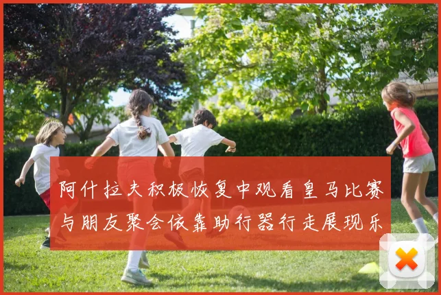 阿什拉夫积极恢复中观看皇马比赛与朋友聚会依靠助行器行走展现乐观态度