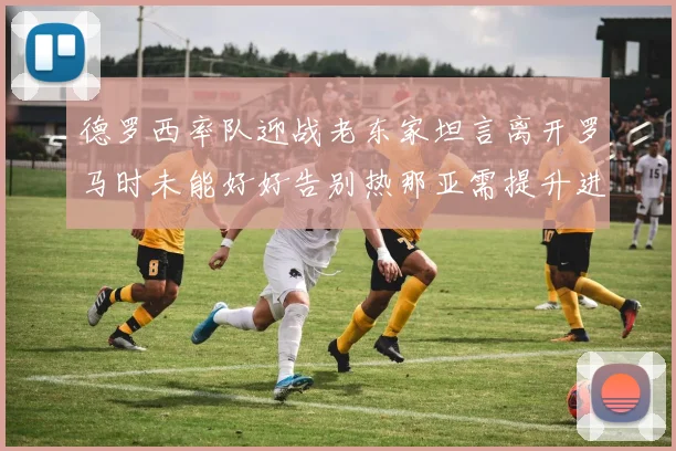 德罗西率队迎战老东家坦言离开罗马时未能好好告别热那亚需提升进攻强度