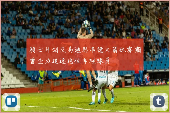 骑士计划交易迪恩韦德火箭休赛期曾全力追逐这位年轻球员