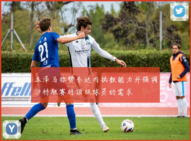 本泽马称赞齐达内执教能力并强调沙特联赛对顶级球员的需求