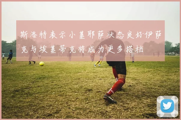 斯洛特表示小基耶萨状态良好伊萨克与埃基蒂克将成为更多搭档