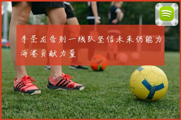 李圣龙告别一线队坚信未来仍能为海港贡献力量