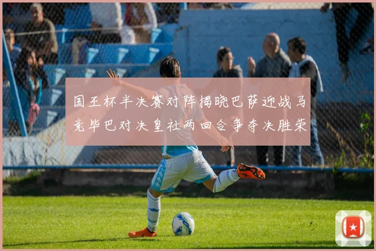 国王杯半决赛对阵揭晓巴萨迎战马竞毕巴对决皇社两回合争夺决胜荣耀