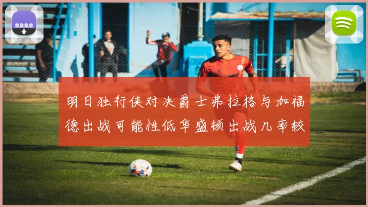 明日独行侠对决爵士弗拉格与加福德出战可能性低华盛顿出战几率较高