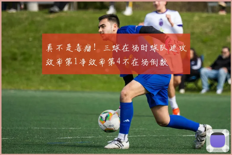 真不是毒瘤！三球在场时球队进攻效率第1净效率第4不在场倒数