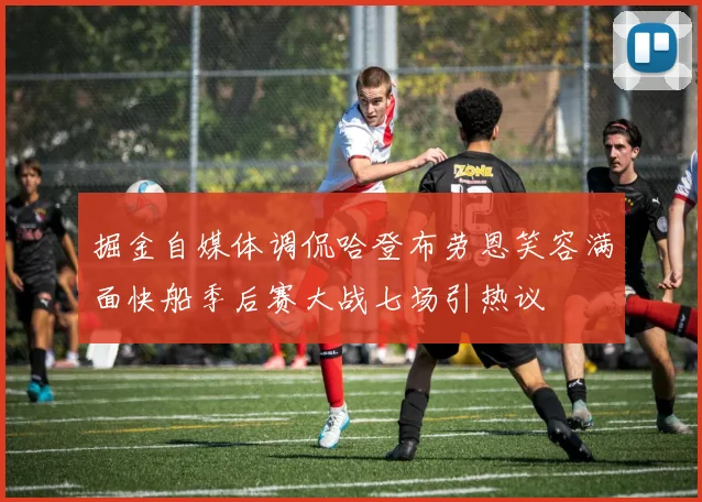 掘金自媒体调侃哈登布劳恩笑容满面快船季后赛大战七场引热议