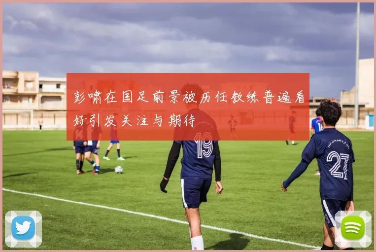 彭啸在国足前景被历任教练普遍看好引发关注与期待