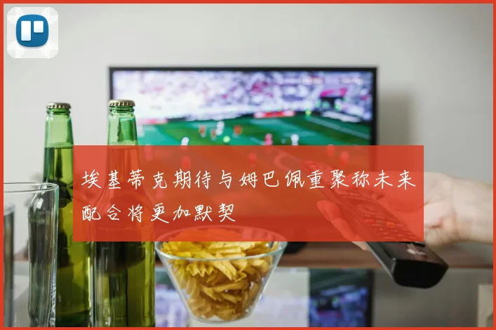 埃基蒂克期待与姆巴佩重聚称未来配合将更加默契