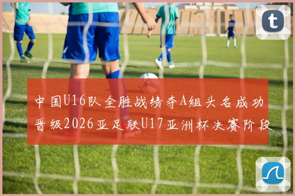 中国U16队全胜战绩夺A组头名成功晋级2026亚足联U17亚洲杯决赛阶段