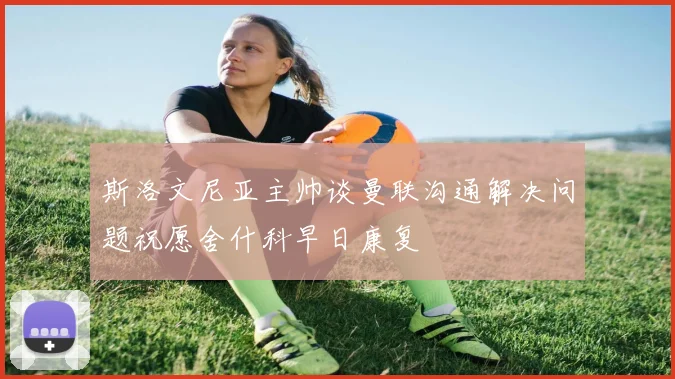 斯洛文尼亚主帅谈曼联沟通解决问题祝愿舍什科早日康复