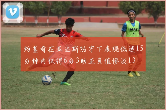约基奇在亚当斯防守下表现低迷15分钟内仅得6分3助正负值惨淡13