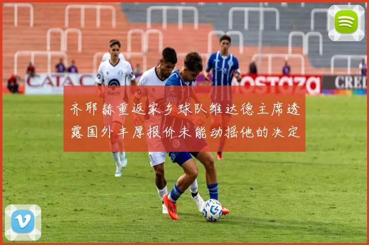 齐耶赫重返家乡球队维达德主席透露国外丰厚报价未能动摇他的决定
