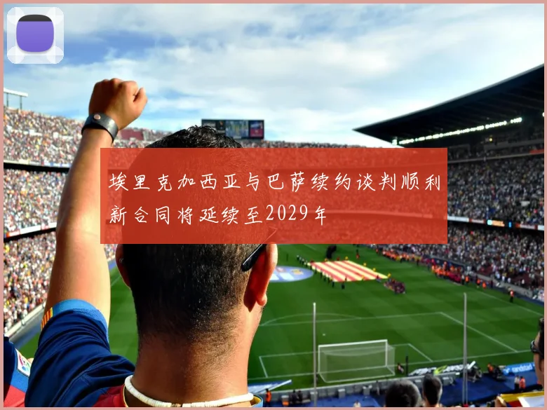 埃里克加西亚与巴萨续约谈判顺利新合同将延续至2029年