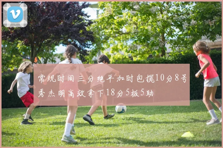 常规时间三分绝平加时包揽10分8号秀杰明高效拿下18分5板5助