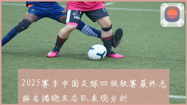 2025赛季中国足球四级联赛最终总排名揭晓及各队表现分析